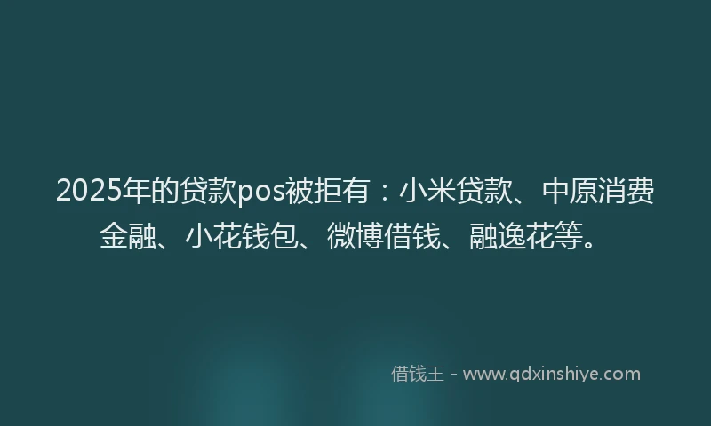 2025年的贷款pos被拒有：小米贷款、中原消费金融、小花钱包、微博借钱、融逸花等。