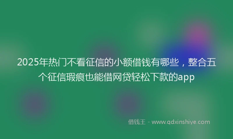 2025年热门不看征信的小额借钱有哪些，整合五个征信瑕疵也能借网贷轻松下款的app
