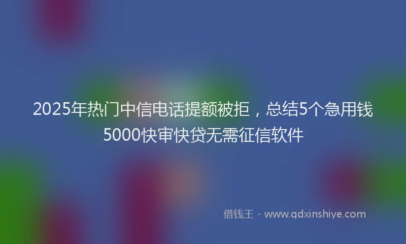 2025年热门中信电话提额被拒，总结5个急用钱5000快审快贷无需征信软件