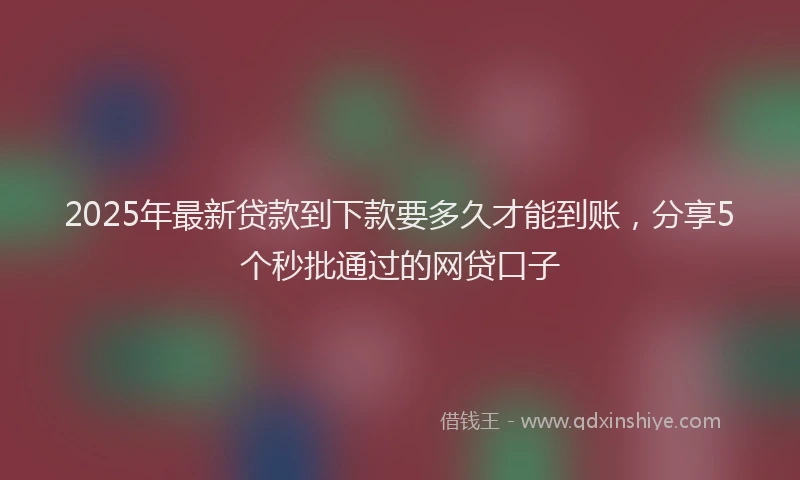 2025年最新贷款到下款要多久才能到账，分享5个秒批通过的网贷口子