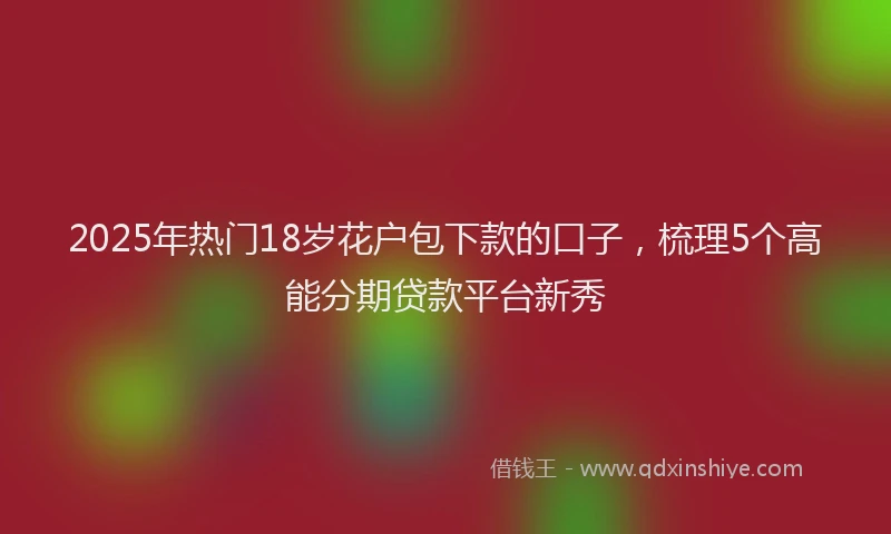 2025年热门18岁花户包下款的口子，梳理5个高能分期贷款平台新秀