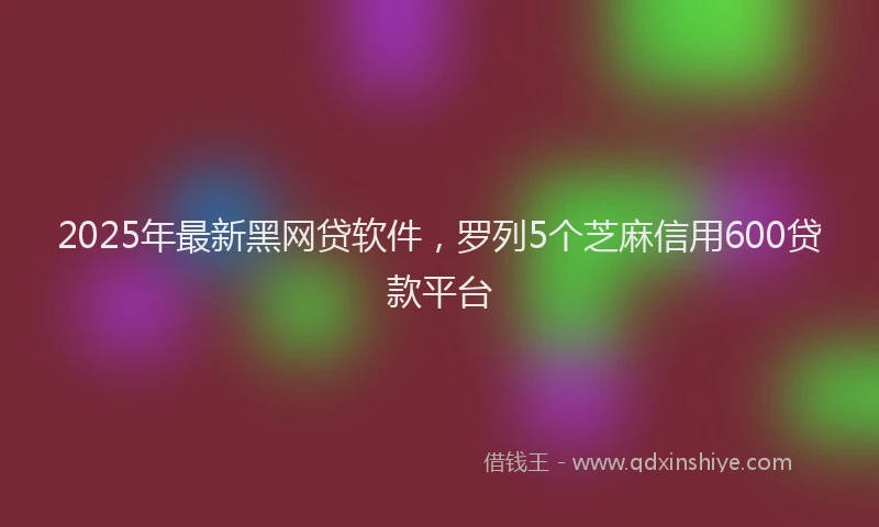 2025年最新黑网贷软件，罗列5个芝麻信用600贷款平台