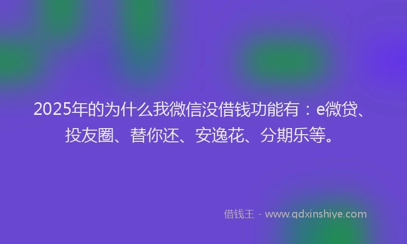 2025年的为什么我微信没借钱功能有：e微贷、投友圈、替你还、安逸花、分期乐等。