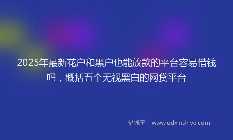 2025年最新花户和黑户也能放款的平台容易借钱吗，概括五个无视黑白的网贷平台
