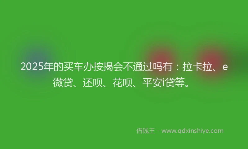 2025年的买车办按揭会不通过吗有：拉卡拉、e微贷、还呗、花呗、平安i贷等。