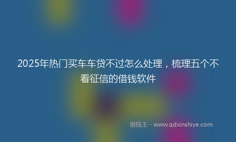 2025年热门买车车贷不过怎么处理，梳理五个不看征信的借钱软件