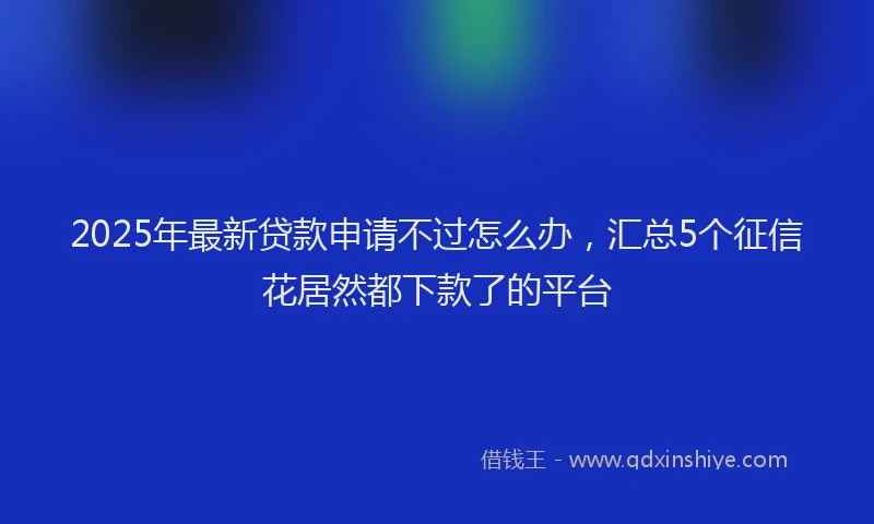 2025年最新贷款申请不过怎么办，汇总5个征信花居然都下款了的平台