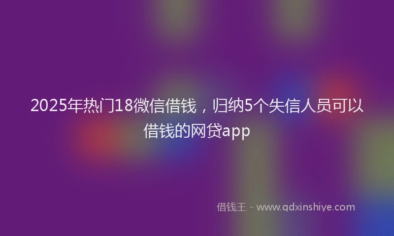 2025年热门18微信借钱，归纳5个失信人员可以借钱的网贷app