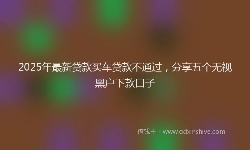 2025年最新贷款买车贷款不通过，分享五个无视黑户下款口子