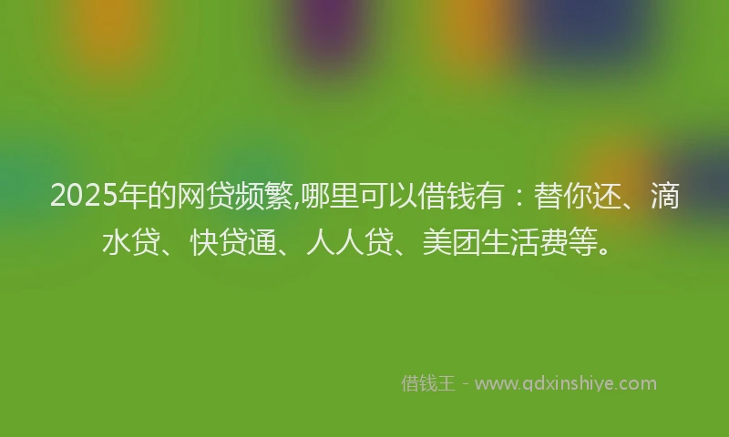 2025年的网贷频繁,哪里可以借钱有：替你还、滴水贷、快贷通、人人贷、美团生活费等。
