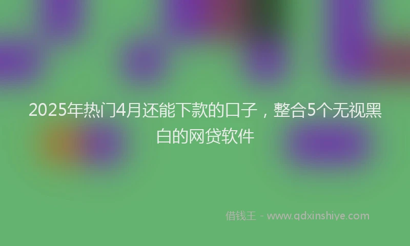 2025年热门4月还能下款的口子，整合5个无视黑白的网贷软件