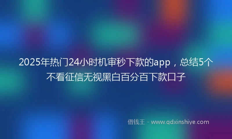 2025年热门24小时机审秒下款的app，总结5个不看征信无视黑白百分百下款口子