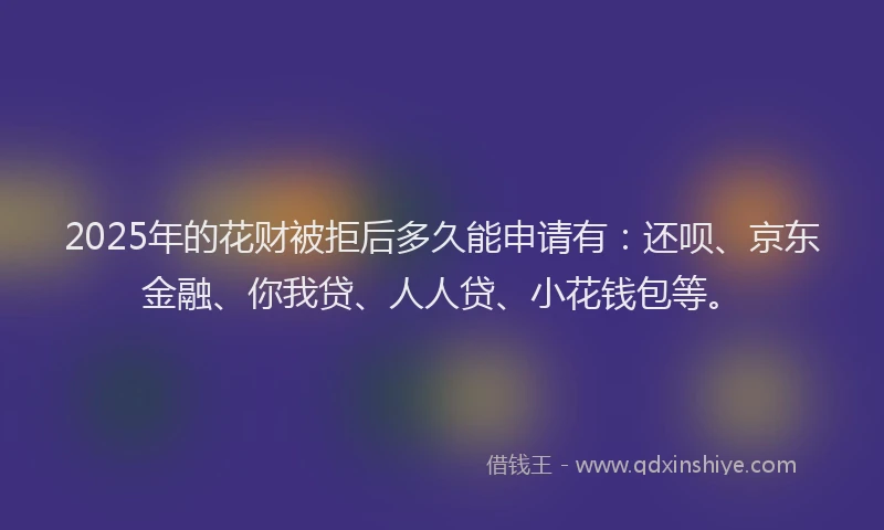 2025年的花财被拒后多久能申请有：还呗、京东金融、你我贷、人人贷、小花钱包等。