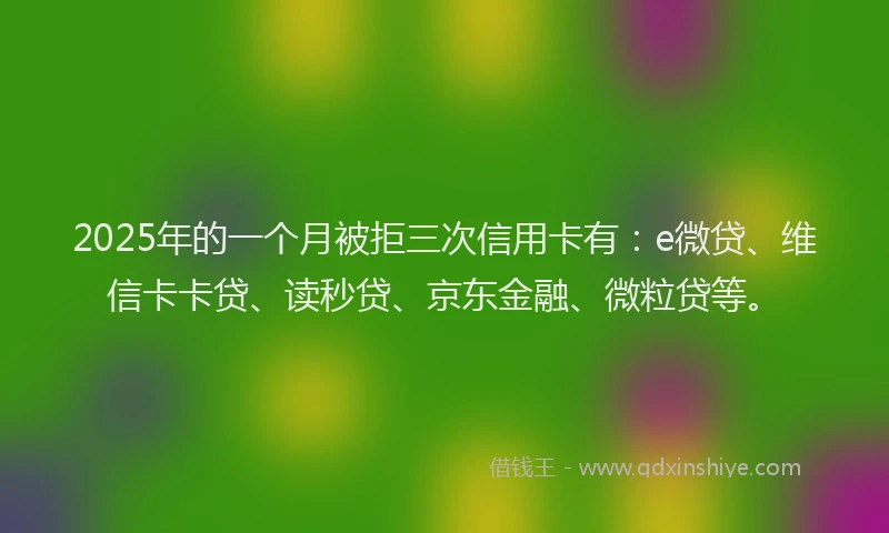 2025年的一个月被拒三次信用卡有：e微贷、维信卡卡贷、读秒贷、京东金融、微粒贷等。