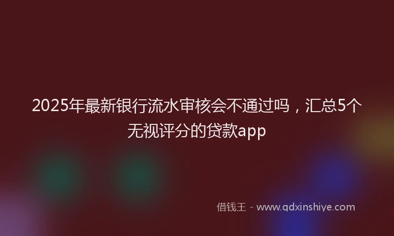 2025年最新银行流水审核会不通过吗，汇总5个无视评分的贷款app