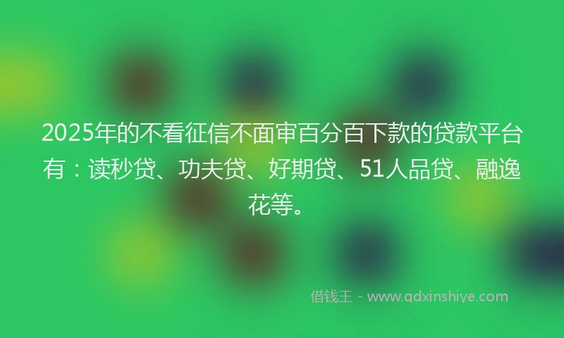 2025年的不看征信不面审百分百下款的贷款平台有：读秒贷、功夫贷、好期贷、51人品贷、融逸花等。