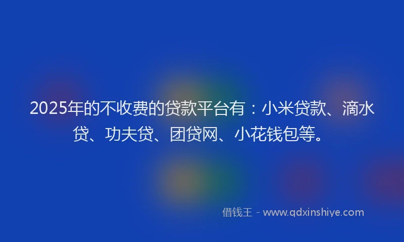 2025年的不收费的贷款平台有：小米贷款、滴水贷、功夫贷、团贷网、小花钱包等。
