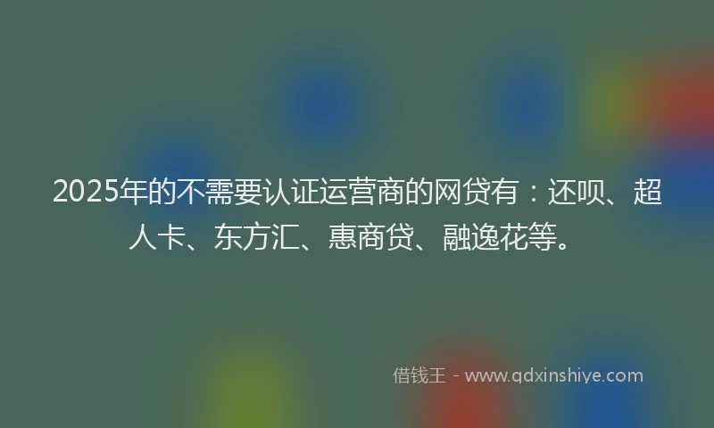 2025年的不需要认证运营商的网贷有：还呗、超人卡、东方汇、惠商贷、融逸花等。