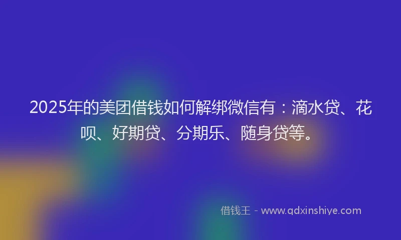 2025年的美团借钱如何解绑微信有：滴水贷、花呗、好期贷、分期乐、随身贷等。