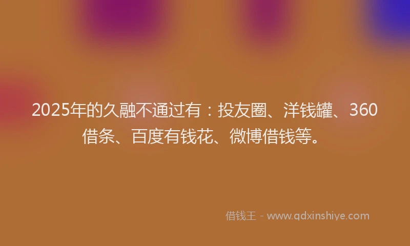 2025年的久融不通过有：投友圈、洋钱罐、360借条、百度有钱花、微博借钱等。