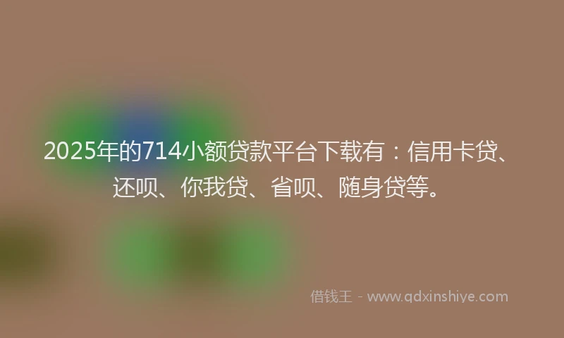 2025年的714小额贷款平台下载有：信用卡贷、还呗、你我贷、省呗、随身贷等。