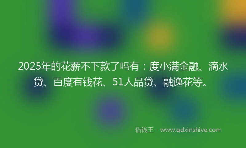 2025年的花薪不下款了吗有：度小满金融、滴水贷、百度有钱花、51人品贷、融逸花等。
