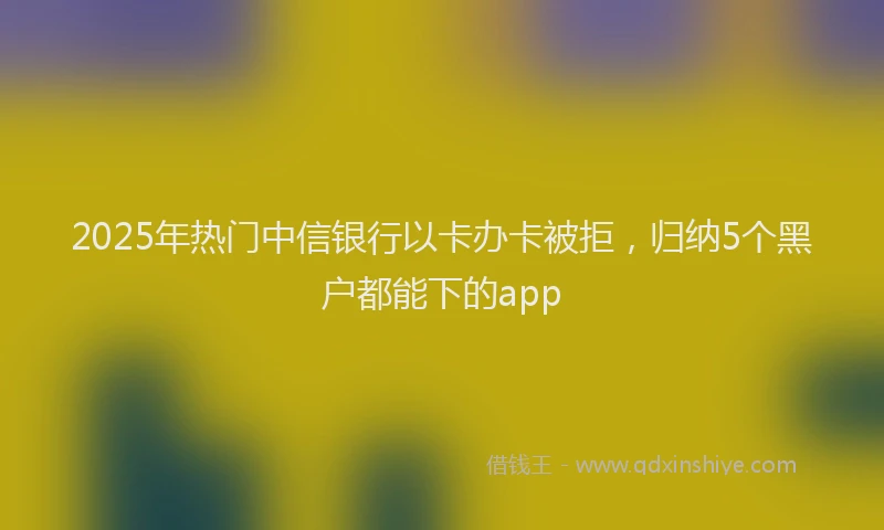 2025年热门中信银行以卡办卡被拒，归纳5个黑户都能下的app