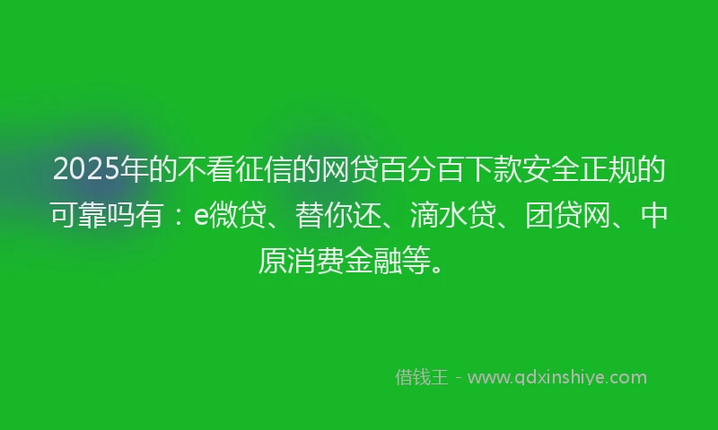 2025年的不看征信的网贷百分百下款安全正规的可靠吗有：e微贷、替你还、滴水贷、团贷网、中原消费金融等。