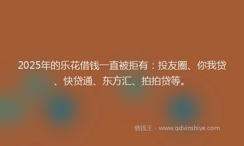 2025年的乐花借钱一直被拒有：投友圈、你我贷、快贷通、东方汇、拍拍贷等。