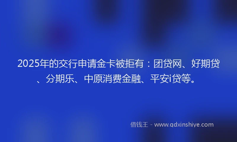 2025年的交行申请金卡被拒有：团贷网、好期贷、分期乐、中原消费金融、平安i贷等。