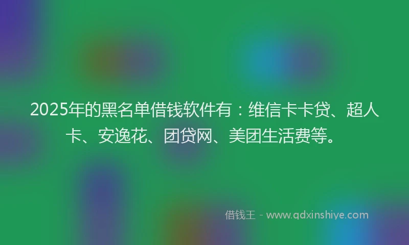 2025年的黑名单借钱软件有：维信卡卡贷、超人卡、安逸花、团贷网、美团生活费等。
