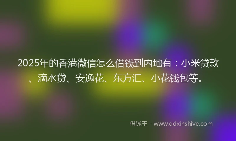 2025年的香港微信怎么借钱到内地有：小米贷款、滴水贷、安逸花、东方汇、小花钱包等。