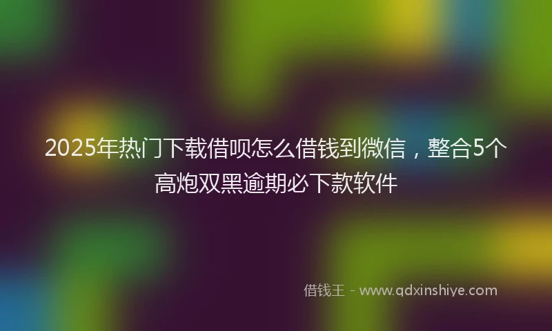 2025年热门下载借呗怎么借钱到微信，整合5个高炮双黑逾期必下款软件