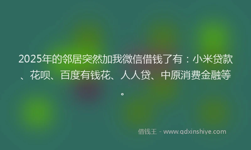 2025年的邻居突然加我微信借钱了有：小米贷款、花呗、百度有钱花、人人贷、中原消费金融等。