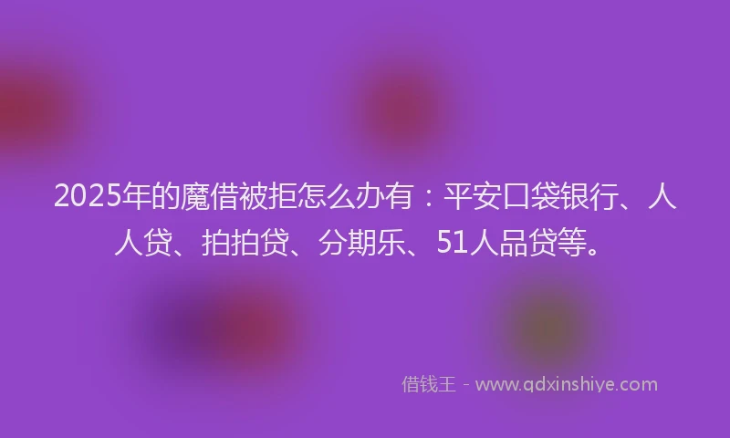 2025年的魔借被拒怎么办有：平安口袋银行、人人贷、拍拍贷、分期乐、51人品贷等。