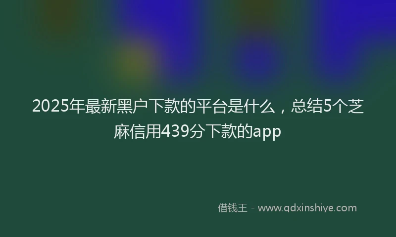 2025年最新黑户下款的平台是什么，总结5个芝麻信用439分下款的app