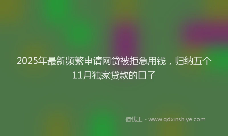 2025年最新频繁申请网贷被拒急用钱，归纳五个11月独家贷款的口子