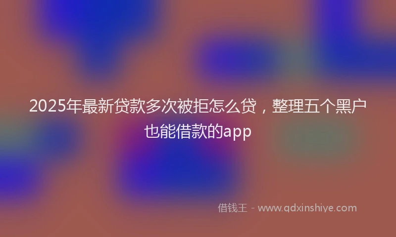 2025年最新贷款多次被拒怎么贷，整理五个黑户也能借款的app