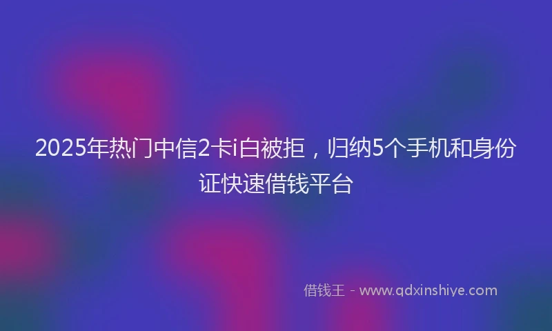 2025年热门中信2卡i白被拒，归纳5个手机和身份证快速借钱平台