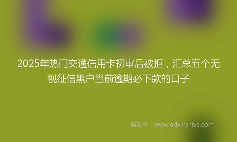 2025年热门交通信用卡初审后被拒，汇总五个无视征信黑户当前逾期必下款的口子