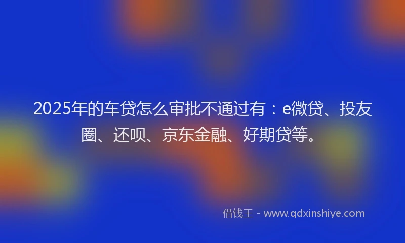 2025年的车贷怎么审批不通过有：e微贷、投友圈、还呗、京东金融、好期贷等。