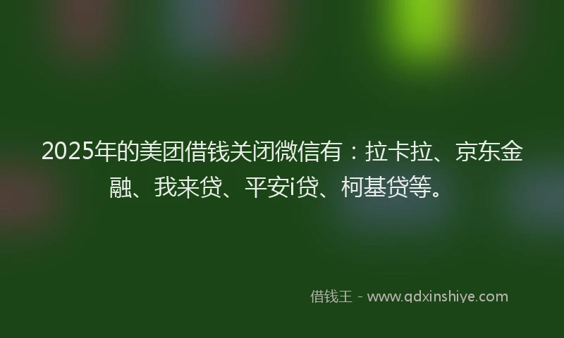 2025年的美团借钱关闭微信有:拉卡拉、京东金融、我来贷、平安i贷、柯基贷等。