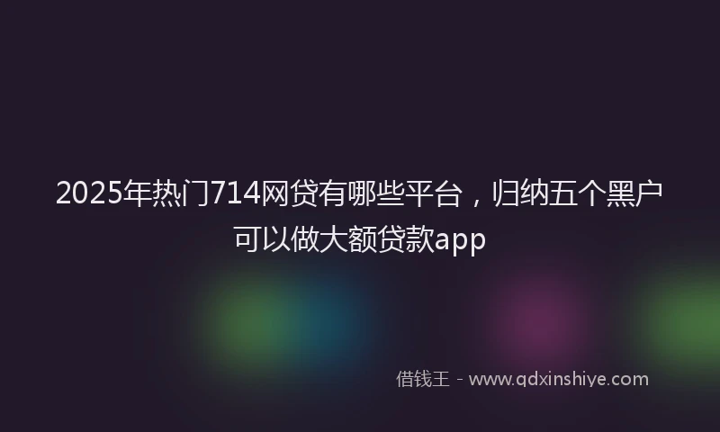 2025年热门714网贷有哪些平台，归纳五个黑户可以做大额贷款app