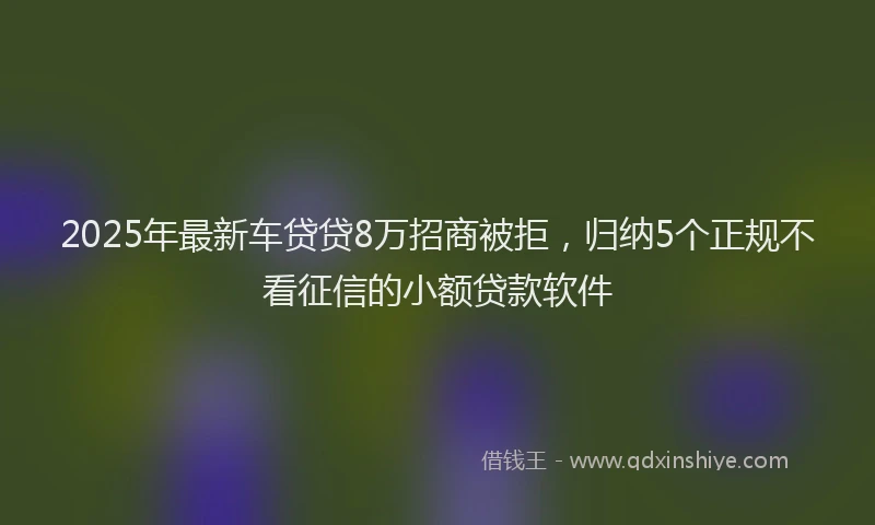 2025年最新车贷贷8万招商被拒，归纳5个正规不看征信的小额贷款软件