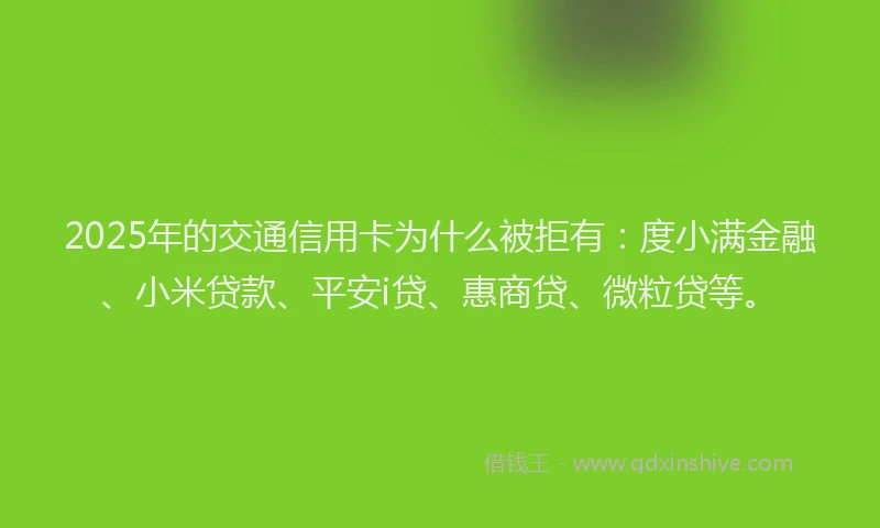 2025年的交通信用卡为什么被拒有：度小满金融、小米贷款、平安i贷、惠商贷、微粒贷等。