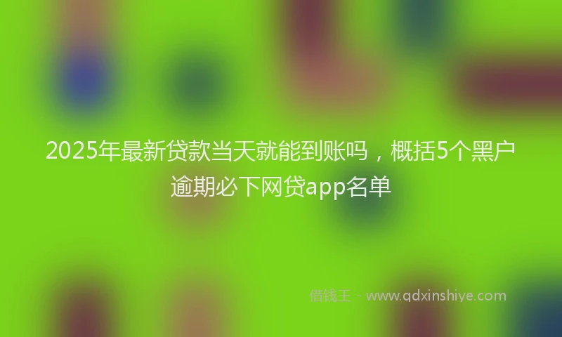 2025年最新贷款当天就能到账吗，概括5个黑户逾期必下网贷app名单
