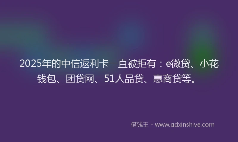 2025年的中信返利卡一直被拒有：e微贷、小花钱包、团贷网、51人品贷、惠商贷等。