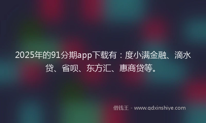 2025年的91分期app下载有：度小满金融、滴水贷、省呗、东方汇、惠商贷等。
