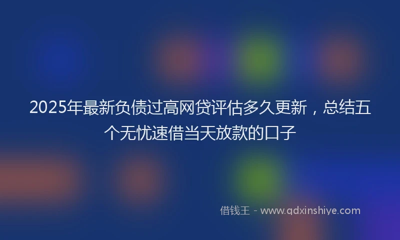 2025年最新负债过高网贷评估多久更新，总结五个无忧速借当天放款的口子