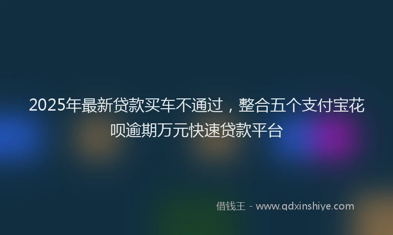 2025年最新贷款买车不通过，整合五个支付宝花呗逾期万元快速贷款平台